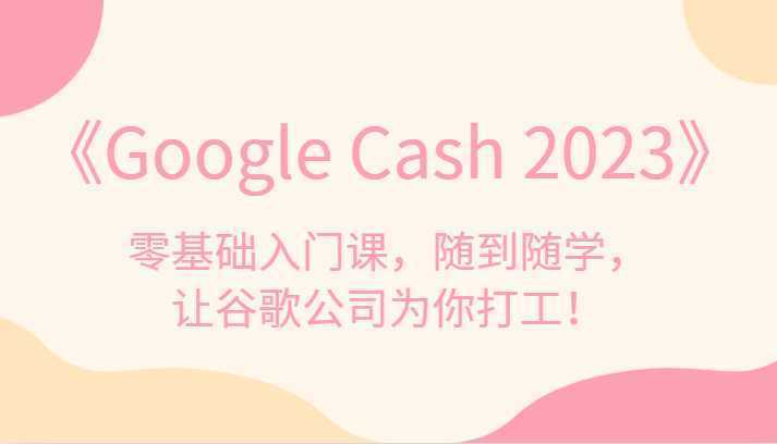 《Google Cash 2023》零基础入门课,随到随学,让谷歌公司为你打工!