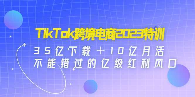 TikTok跨境电商2023特训:35亿下载+10亿月活,不能错过的亿级红利风口