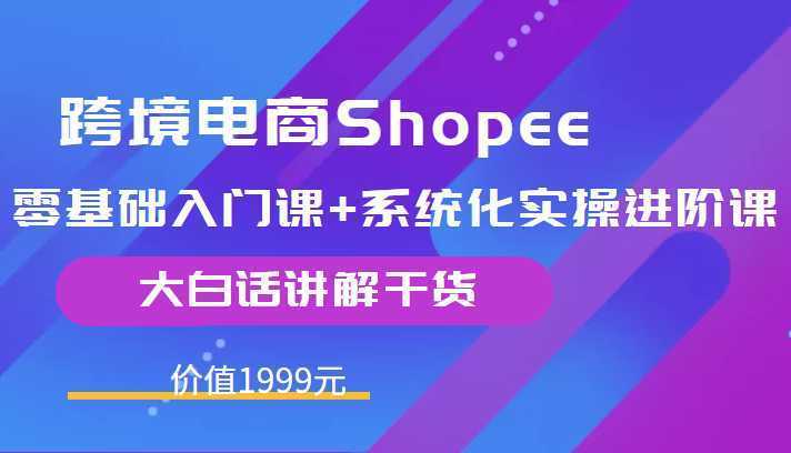 跨境电商Shopee零基础入门课+系统化实操进阶课,大白话讲解干货