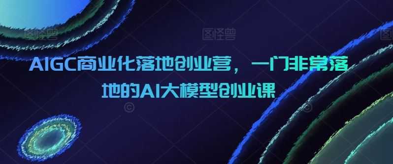 AIGC商业化落地创业营,一门非常落地的AI大模型创业课