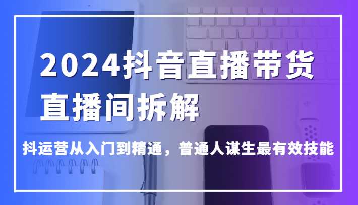 2024抖音直播带货直播间拆解,抖运营从入门到精通,普通人谋生最有效技能