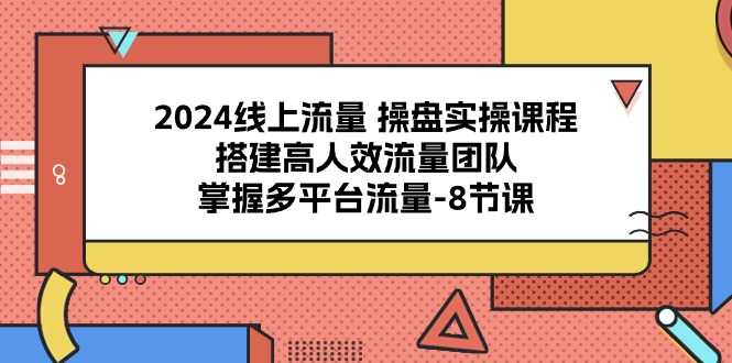 2024线上流量操盘实操课程,搭建高人效流量团队,掌握多平台流量