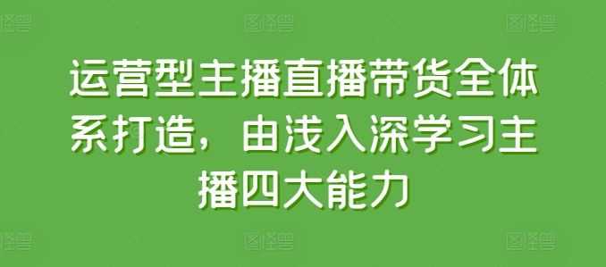 运营型主播直播带货全体系打造,由浅入深学习主播四大能力