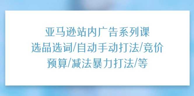 亚马逊站内广告系列课:选品选词/自动手动打法/竞价预算/减法暴力打法/等