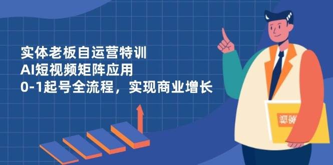 实体老板自运营特训,AI短视频矩阵应用,0-1起号全流程,实现商业增长
