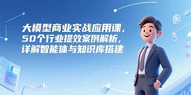 大模型商业实战应用课,50个行业提效案例解析,详解智能体与知识库搭建