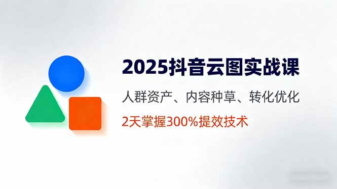 2025抖音云图实战课,人群资产、内容种草、转化优化,2天掌握300%提效技术
