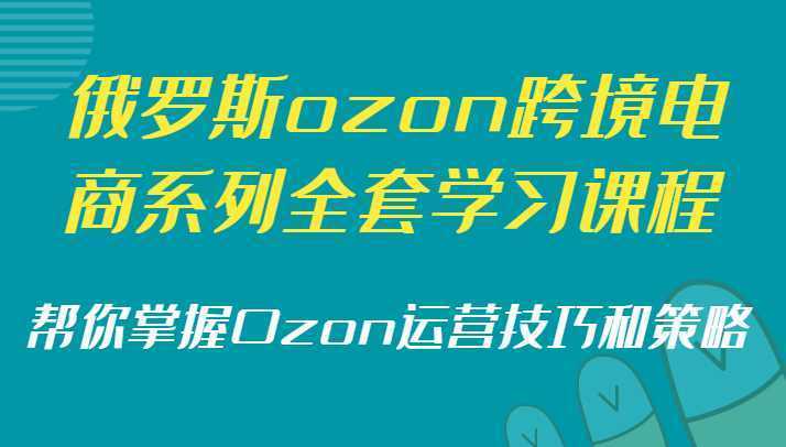 俄罗斯ozon跨境电商系列全套学习课程，帮你掌握Ozon运营技巧和策略