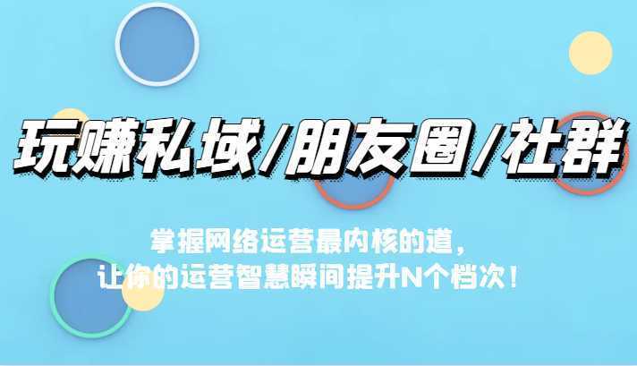 玩赚私域/朋友圈/社群，掌握网络运营最内核的道，让你的运营智慧瞬间提升N个档