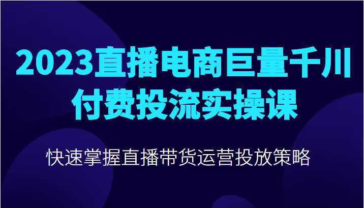 2023直播电商巨量千川付费投流实操课，快速掌握直播带货运营投放策略