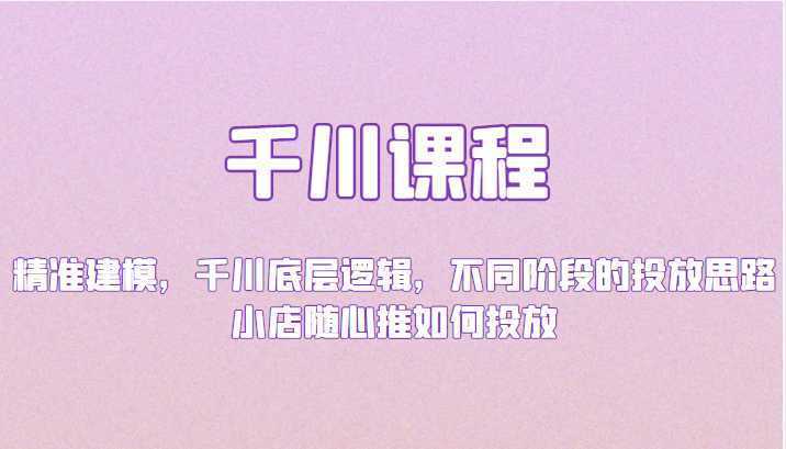 千川课程：精准建模，千川底层逻辑，不同阶段的投放思路，小店随心推如何投放