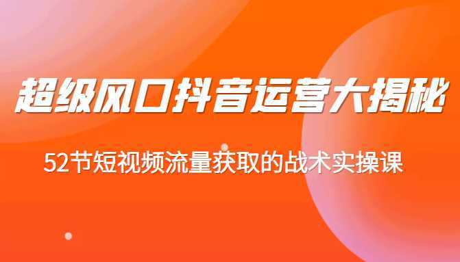 超级风口抖音运营大揭秘，52节短视频流量获取的战术实操课