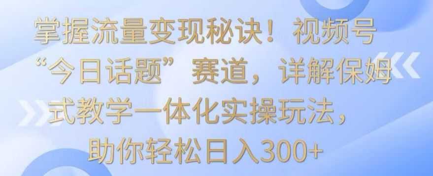 掌握流量变现秘诀！视频号“今日话题”赛道，详解保姆式教学一体化实操玩法，助你轻松日入300+【揭秘】