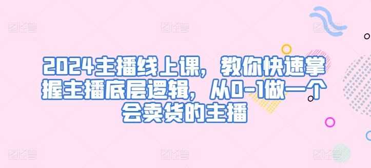 2024主播线上课，教你快速掌握主播底层逻辑，从0-1做一个会卖货的主播