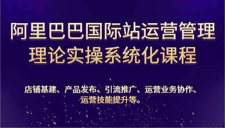 阿里巴巴国际站运营管理理论实操系统化课程：基建、发布、推广、协作、技能提升等