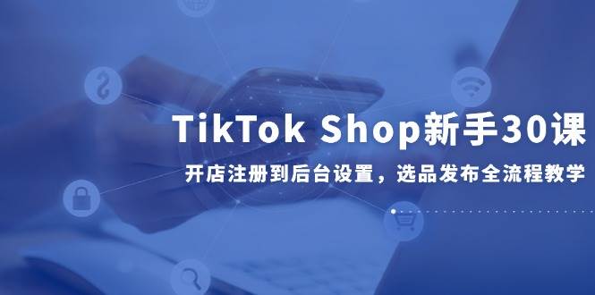 TikTok Shop新手30课，开店注册到后台设置，选品发布全流程教学
