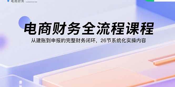 电商财务全流程课程：从建账到申报的完整财务闭环，26节系统化实操内容
