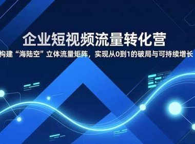 企业短视频流量转化营，构建“海陆空”立体流量矩阵，实现从0到1的破局与可持续增长