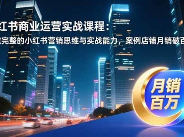 小红书商业运营实战课程：构建完整的小红书营销思维与实战能力，案例店铺月销破百万！