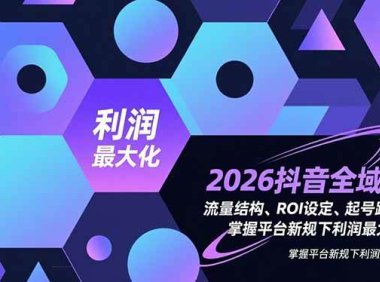 2026抖音全域课，流量结构、ROI设定、起号路径，掌握平台新规下利润最大化