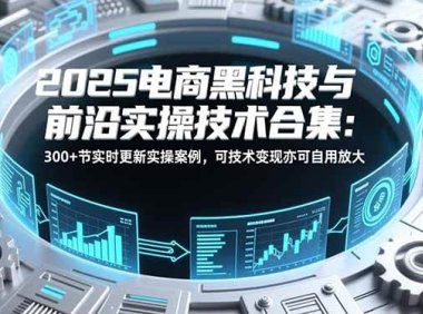 2025电商黑科技与前沿实操技术合集：300+节实时更新实操案例，可技术变现亦可自用放大